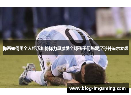 梅西如何用个人经历和榜样力量激励全球孩子们热爱足球并追求梦想